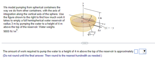 We model pumping from spherical containers the
way we do from other containers, with the axis of
integration along the vertical axis of the sphere. Use
the figure shown to the right to find how much work it
takes to empty a full hemispherical water reservoir of
radius 3 m by pumping the water to a height of 4 m
above the top of the reservoir. Water weighs
9800 N/m.
=-y
The amount of work required to pump the water to a height of 4 m above the top of the reservoir is approximately|
(Do not round until the final answer. Then round to the nearest hundredth as needed)
