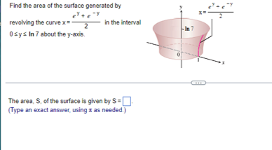 Find the area of the surface generated by
e+e
revolving the curvex=
in the interval
2
Osys In 7 about the y-axis.
The area, S, of the surface is given by S=
(Type an exact answer, using z as needed.)
