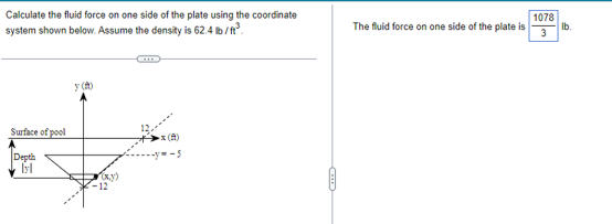 Calculate the fluid force on one side of the plate using the coordinate
system shown below. Assume the density is 62.4 lb /t.
1078
Ib
3
The fluid force on one side of the plate is
y ()
Surface of pool
x (A)
Depth
x.y)
