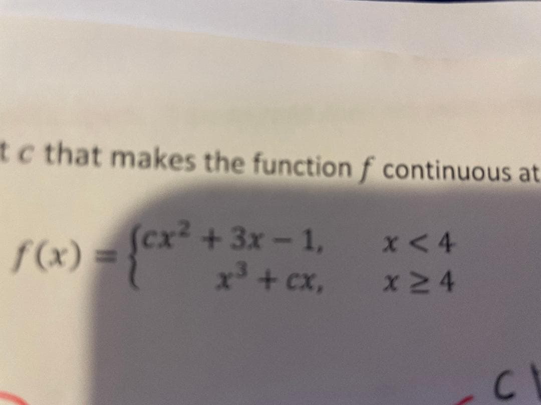 The image presents a mathematical problem that involves finding a constant \( c \) that makes the function \( f \) continuous at a certain point. The function \( f(x) \) is defined piecewise as follows:

\[
f(x) = 
\begin{cases} 
cx^2 + 3x - 1, & x < 4 \\ 
x^3 + cx, & x \geq 4 
\end{cases}
\]

This problem is from the field of calculus, specifically focusing on the concept of continuity at a point. In order to make \( f \) continuous at \( x = 4 \), the left-hand limit, the right-hand limit, and the value of the function at \( x = 4 \) must all be equal.

No graphs or diagrams are included in the image.