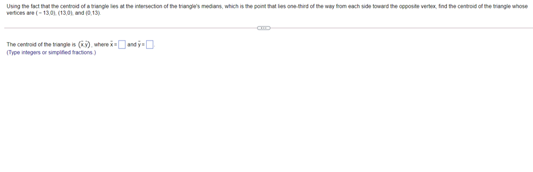 Using the fact that the centroid of a triangle lies at the intersection of the triangle's medians, which is the point that lies one-third of the way from each side toward the opposite vertex, find the centroid of the triangle whose
vertices are (- 13,0), (13,0), and (0,13).
The centroid of the triangle is (xy), where x=Oand y =D
(Type integers or simplified fractions.)
