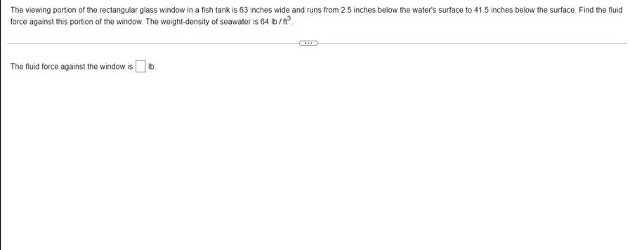 The viewing portion of the rectangular glass window in a fish tank is 63 inches wide and runs from 2.5 inches below the water's surface to 41.5 inches below the surface. Find the fluid
force against this portion of the window. The weight-density of seawater is 64 lb / t3.
The fluid force against the window is O lb.
