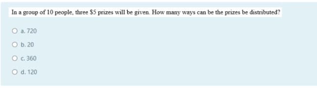 In a group of 10 people, three $5 prizes will be given. How many ways can be the prizes be distributed?
O a. 720
O b. 20
O c. 360
O d. 120
