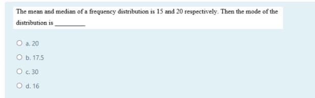 The mean and median of a frequency distribution is 15 and 20 respectively. Then the mode of the
distribution is
O a. 20
ОБ. 17.5
O c. 30
O d. 16
