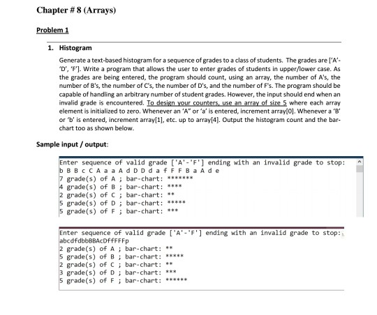 Chapter # 8 (Arrays)
Problem 1
1. Histogram
Generate a text-based histogram for a sequence of grades to a class of students. The grades are l'A'-
'D', 'F'). Write a program that allows the user to enter grades of students in upper/lower case. As
the grades are being entered, the program should count, using an array, the number of A's, the
number of B's, the number of C's, the number of D's, and the number of F's. The program should be
capable of handling an arbitrary number of student grades. However, the input should end when an
invalid grade is encountered. To design your counters, use an array of size 5 where each array
element is initialized to zero. Whenever an 'A" or 'a' is entered, increment array[0]. Whenever a 'B'
or 'b' is entered, increment array[1], etc. up to array[4]. Output the histogram count and the bar-
chart too as shown below.
Sample input / output:
Enter sequence of valid grade ['A'-'F'] ending with an invalid grade to stop:
b BBc CA a a Ad DDda FFFBA A d e
7 grade(s) of A ; bar-chart: *******
4 grade(s) of B; bar-chart: ****
2 grade(s) of C; bar-chart: **
5 grade(s) of D; bar-chart: *****
5 grade(s) of F ; bar-chart: ***
Enter sequence of valid grade ['A'-'F'] ending with an invalid grade to stop:
abcdfdbbBBAcDffFFFp
2 grade(s) of A ; bar-chart: **
5 grade(s) of B; bar-chart: *****
2 grade(s) of C; bar-chart: **
3 grade(s) of D ; bar-chart: ***
5 grade(s) of F; bar-chart: ******
