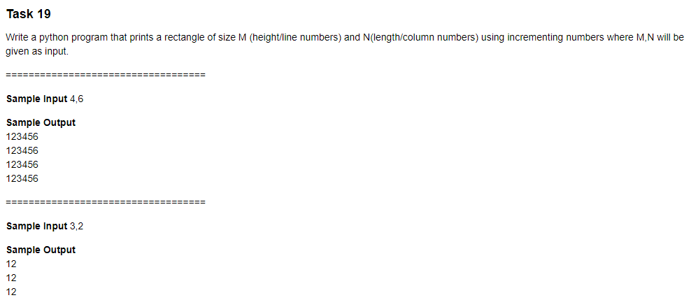 Task 19
Write a python program that prints a rectangle of size M (height/line numbers) and N(length/column numbers) using incrementing numbers where M,N will be
given as input.
Sample Input 4,6
Sample Output
123456
123456
123456
123456
Sample Input 3,2
Sample Output
12
12
12
