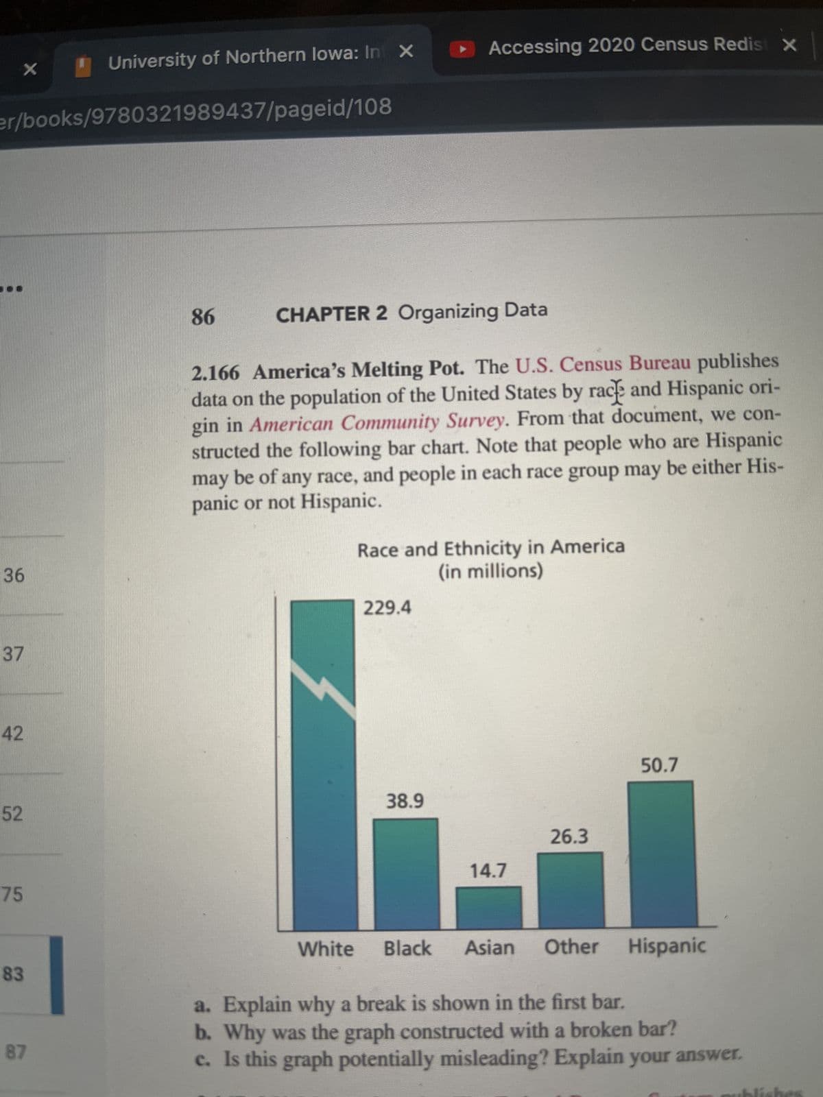 X
er/books/9780321989437/pageid/108
36
37
42
52
75
83
University of Northern lowa: In X
87
86
CHAPTER 2 Organizing Data
2.166 America's Melting Pot. The U.S. Census Bureau publishes
data on the population of the United States by rack and Hispanic ori-
gin in American Community Survey. From that document, we con-
structed the following bar chart. Note that people who are Hispanic
may be of any race, and people in each race group may be either His-
panic or not Hispanic.
3
Accessing 2020 Census Redist X
Race and Ethnicity in America
(in millions)
229.4
38.9
14.7
26.3
50.7
White Black Asian Other Hispanic
a. Explain why a break is shown in the first bar.
b. Why was the graph constructed with a broken bar?
c. Is this graph potentially misleading? Explain your answer.