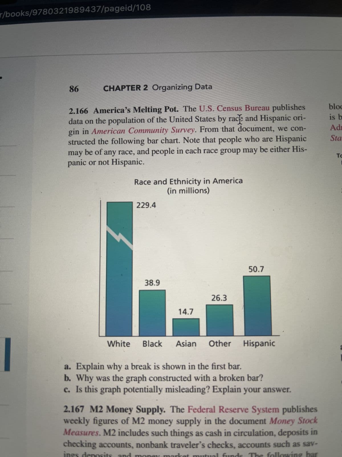 r/books/9780321989437/pageid/108
86
CHAPTER 2 Organizing Data
2.166 America's Melting Pot. The U.S. Census Bureau publishes
data on the population of the United States by rack and Hispanic ori-
gin in American Community Survey. From that document, we con-
structed the following bar chart. Note that people who are Hispanic
may be of any race, and people in each race group may be either His-
panic or not Hispanic.
Race and Ethnicity in America
(in millions)
229.4
38.9
14.7
26.3
50.7
White Black Asian Other
a. Explain why a break is shown in the first bar.
b. Why was the graph constructed with a broken bar?
c. Is this graph potentially misleading? Explain your answer.
Hispanic
2.167 M2 Money Supply. The Federal Reserve System publishes
weekly figures of M2 money supply in the document Money Stock
Measures. M2 includes such things as cash in circulation, deposits in
checking accounts, nonbank traveler's checks, accounts such as sav-
allowing bar
ings deposits and
bloc
is b
Adr
Sta
To