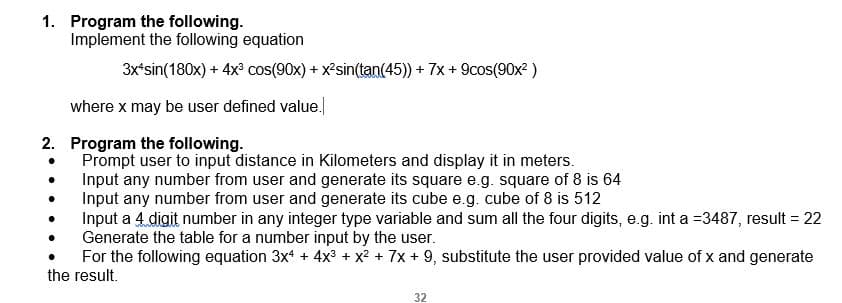 1. Program the following.
Implement the following equation
3x*sin(180x) + 4x cos(90x) + xsin(tan(45)) + 7x + 9cos(90x2 )
where x may be user defined value.
2. Program the following.
Prompt user to input distance in Kilometers and display it in meters.
Input any number from user and generate its square e.g. square of 8 is 64
Input any number from user and generate its cube e.g. cube of 8 is 512
Input a 4 digit number in any integer type variable and sum all the four digits, e.g. int a =3487, result = 22
Generate the table for a number input by the user.
For the following equation 3x + 4x3 + x? + 7x + 9, substitute the user provided value of x and generate
the result.
%3D
32
