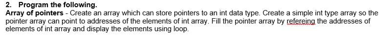 2. Program the following.
Array of pointers - Create an array which can store pointers to an int data type. Create a simple int type array so the
pointer array can point to addresses of the elements of int array. Fill the pointer array by refereing the addresses of
elements of int array and display the elements using loop.
