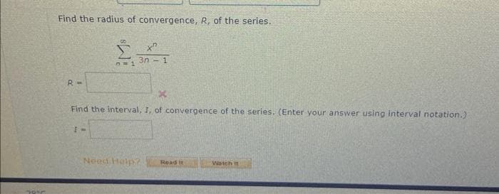 70%
Find the radius of convergence, R, of the series.
R =
0=1
3n-1
Find the interval, I, of convergence of the series. (Enter your answer using interval notation.)
Need Help? Read It
Watch it