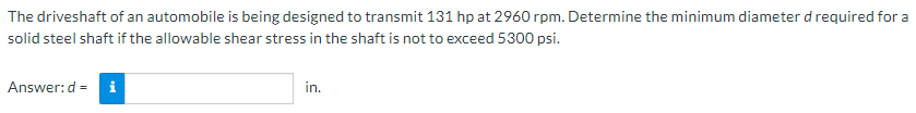 The driveshaft of an automobile is being designed to transmit 131 hp at 2960 rpm. Determine the minimum diameter d required for a
solid steel shaft if the allowable shear stress in the shaft is not to exceed 5300 psi.
Answer:d =
i
in.
