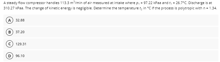 A steady flow compressor handles 113.3 m/min of air measured at intake where p, = 97.22 kPaa and t = 26.7°C. Discharge is at
310.27 kPaa. The change of kinetic energy is negligible. Determine the temperature tz in °C if the process is polytropic with n = 1.34.
A
32.88
37.20
129.31
D) 96.10
