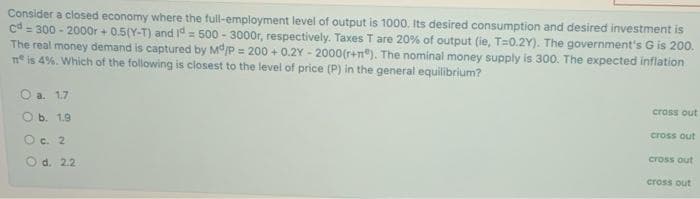 Consider a closed economy where the full-employment level of output is 1000. Its desired consumption and desired investment is
cd = 300 - 2000r + 0.5(Y-T) and 1d = 500 - 3000r, respectively. Taxes T are 20% of output (ie, T=0.2Y). The government's G is 200.
The real money demand is captured by Md/P = 200 + 0.2Y - 2000(r+n"). The nominal money supply is 300. The expected inflation
n° is 4%. Which of the following is closest to the level of price (P) in the general equilibrium?
O a. 1.7
cross out
O b. 1.9
cross out
O c. 2
cross out
O d. 2.2
cross out
