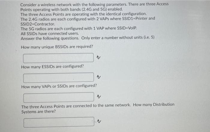 Consider a wireless network with the following parameters. There are three Access
Points operating with both bands (2.4G and 5G) enabled.
The three Access Points are operating with the identical configuration.
The 2.4G radios are each configured with 2 VAPS where SSID1-Printer and
SSID2-Contractor.
The 5G radios are each configured with 1 VAP where SSID-VolP.
All SSIDS have connected users.
Answer the following questions. Only enter a number without units (i.e. 5)
How many unique BSSIDS are required?
How many ESSIDS are configured?
How many VAPS or SSIDS are configured?
The three Access Points are connected to the same network. How many Distribution
Systems are there?
