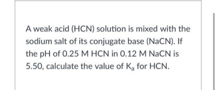 A weak acid (HCN) solution is mixed with the
sodium salt of its conjugate base (NACN). If
the pH of 0.25 M HCN in 0.12 M NaCN is
5.50, calculate the value of K, for HCN.
