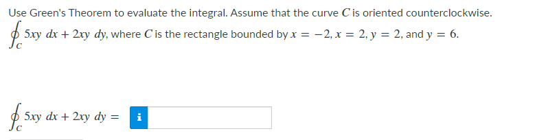 Use Green's Theorem to evaluate the integral. Assume that the curve C is oriented counterclockwise.
O 5xy dx + 2xy dy, where Cis the rectangle bounded by x = -2, x = 2, y = 2, and y = 6.
$ 5xy
dx + 2xy
dy =
i
