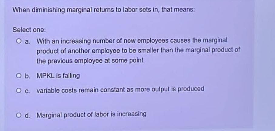 When diminishing marginal returns to labor sets in, that means:
Select one:
O a. With an increasing number of new employees causes the marginal
product of another employee to be smaller than the marginal product of
the previous employee at some point
O b. MPKL is falling
O c. variable costs remain constant as more output is produced
O d. Marginal product of labor is increasing