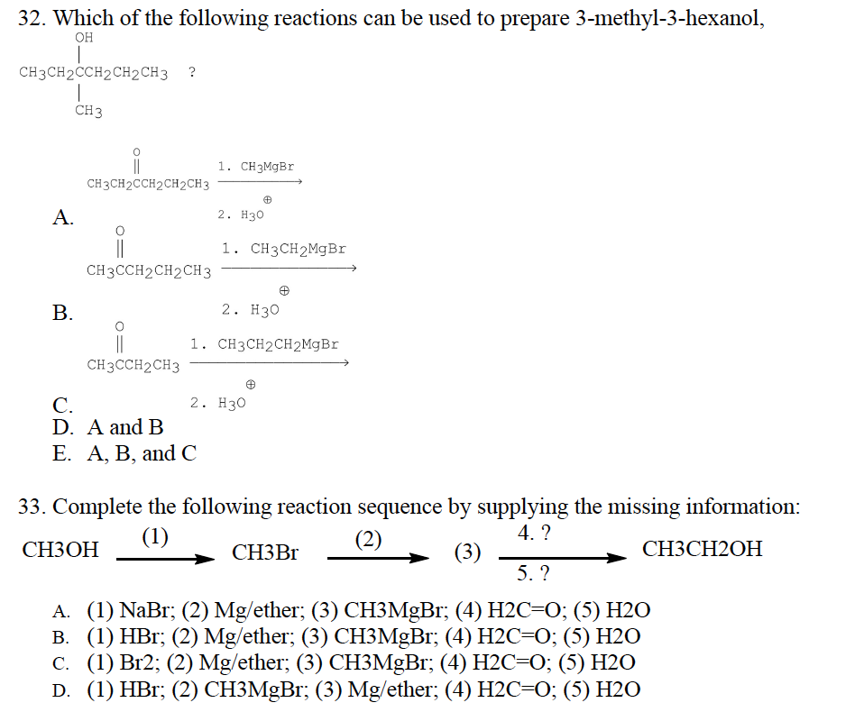 32. Which of the following reactions can be used to prepare 3-methyl-3-hexanol,
OH
I
CH3CH2CCH2CH2CH3 ?
1
CH 3
A.
B.
CH3CH2CCH2CH2CH3
i
CH3CCH2CH2CH3
i
CH3CCH2CH3
1. CH3MgBr
2. H30
C.
D. A and B
E. A, B, and C
1. CH3CH2MgBr
2. H30
1. CH3CH2CH2MgBr
2. H30
33. Complete the following reaction sequence by supplying the missing information:
(1)
(2)
4. ?
CH3OH
(3)
CH3Br
CH3CH2OH
5. ?
A. (1) NaBr; (2) Mg/ether; (3) CH3MgBr; (4) H2C=0; (5) H2O
B. (1) HBr; (2) Mg/ether; (3) CH3MgBr; (4) H2C=0; (5) H2O
c. (1) Br2; (2) Mg/ether; (3) CH3MgBr; (4) H2C=O; (5) H2O
D. (1) HBr; (2) CH3MgBr; (3) Mg/ether; (4) H2C=O; (5) H2O