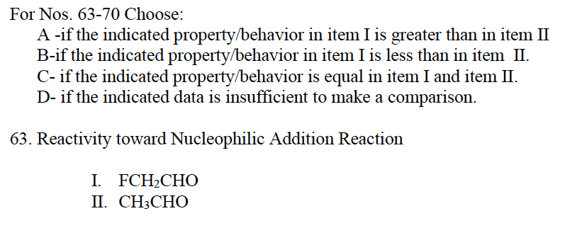 For Nos. 63-70 Choose:
A -if the indicated property/behavior in item I is greater than in item II
B-if the indicated property/behavior in item I is less than in item II.
C- if the indicated property/behavior is equal in item I and item II.
D- if the indicated data is insufficient to make a comparison.
63. Reactivity toward Nucleophilic Addition Reaction
I. FCH₂CHO
II. CH3CHO