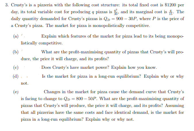 3. Crusty's is a pizzeria with the following cost structure: its total fixed cost is $1200 per
day, its total variable cost for producing a pizzas is, and its marginal cost is. The
daily quantity demanded for Crusty's pizzas is Qp = 900-30P, where P is the price of
a Crusty's pizza. The market for pizza is monopolistically competitive.
(a)'.
Explain which features of the market for pizza lead to its being monopo-
listically competitive.
(b)
What are the profit-maximising quantity of pizzas that Crusty's will pro-
duce, the price it will charge, and its profits?
Does Crusty's have market power? Explain how you know.
Is the market for pizza in a long-run equilibrium? Explain why or why
(c)
(d)
A
not.
(e)
Changes in the market for pizza cause the demand curve that Crusty's
is facing to change to QD=800-50P. What are the profit-maximising quantity of
pizzas that Crusty's will produce, the price it will charge, and its profits? Assuming
that all pizzerias have the same costs and face identical demand, is the market for
pizza in a long-run equilibrium? Explain why or why not.