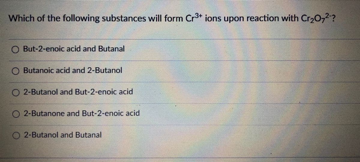 3+
Which of the following substances will form Cr³+ ions upon reaction with Cr₂O7²-?
But-2-enoic acid and Butanal
O Butanoic acid and 2-Butanol
2-Butanol and But-2-enoic acid
2-Butanone and But-2-enoic acid
O2-Butanol and Butanal
E