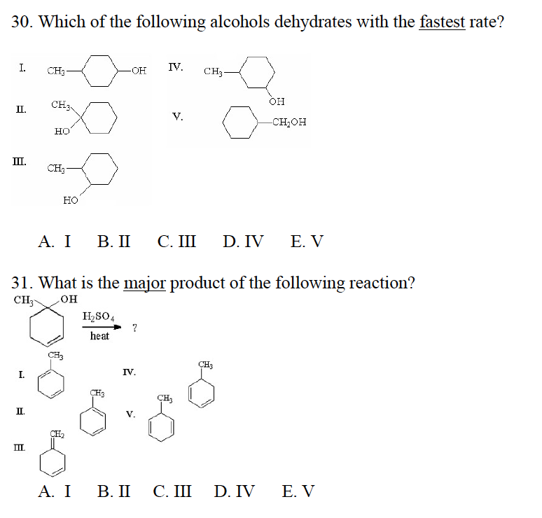 30. Which of the following alcohols dehydrates with the fastest rate?
I.
II.
III.
I.
II.
CH3
III.
CH3
HO
CH₂
HO
CH3
-OH
H₂SO4
heat
31. What is the major product of the following reaction?
CH3
OH
CH3
IV.
A. I B. II C. III D. IV E. V
IV.
V.
A. I B. II
CH3
CH3
C. III
OH
CH3
-CH₂OH
D. IV
E. V