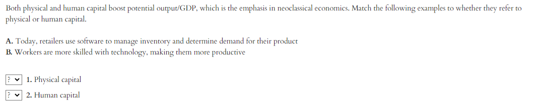 Both physical and human capital boost potential output/GDP, which is the emphasis in neoclassical economics. Match the following examples to whether they refer to
physical or human capital.
A. Today, retailers use software to manage inventory and determine demand for their product
B. Workers are more skilled with technology, making them more productive
1. Physical capital
2. Human capital