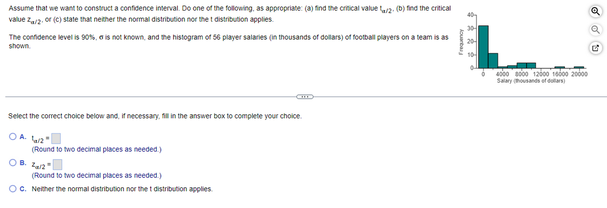 Assume that we want to construct a confidence interval. Do one of the following, as appropriate: (a) find the critical value to/2, (b) find the critical
value Zα/2, or (c) state that neither the normal distribution nor the t distribution applies.
The confidence level is 90%, o is not known, and the histogram of 56 player salaries (in thousands of dollars) of football players on a team is as
shown.
Select the correct choice below and, if necessary, fill in the answer box to complete your choice.
O A. ta/2=
(Round to two decimal places as needed.)
OB. Zα/2=
-CH
(Round to two decimal places as needed.)
O c. Neither the normal distribution nor the t distribution applies.
40-
30-
20-
10-
0-
ó
4000 8000 12000 16000 20000
Salary (thousands of dollars)
