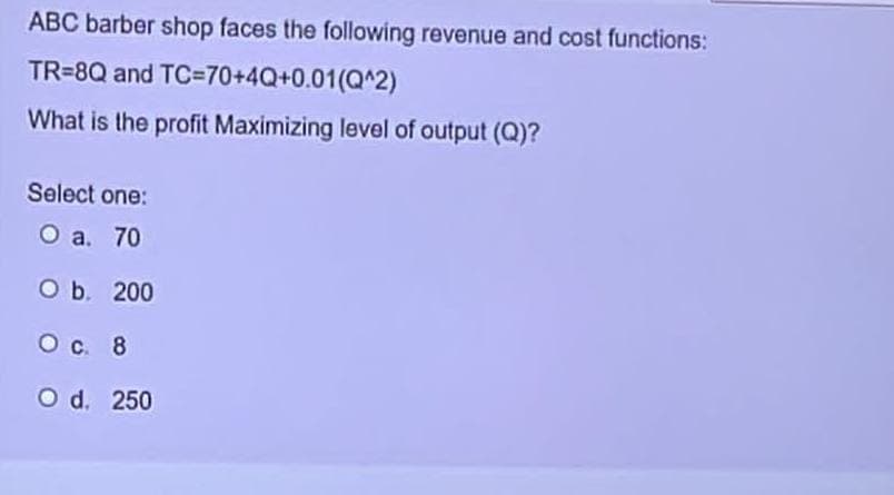 ABC barber shop faces the following revenue and cost functions:
TR=8Q and
TC=70+4Q+0.01(Q^2)
What is the profit Maximizing level of output (Q)?
Select one:
O a. 70
O b. 200
O c. 8
O d. 250