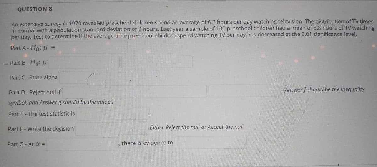 ### Question 8

An extensive survey in 1970 revealed preschool children spend an average of 6.3 hours per day watching television. The distribution of TV times is normal with a population standard deviation of 2 hours. Last year a sample of 100 preschool children had a mean of 5.8 hours of TV watching per day. Test to determine if the average time preschool children spend watching TV per day has decreased at the 0.01 significance level.

**Part A - \(H_0: \mu =\)**
\[ \mu = 6.3 \text{ hours} \]

**Part B - \(H_a: \mu\)**
\[ \mu < 6.3 \text{ hours} \]

**Part C - State alpha**
\[ \alpha = 0.01 \]

**Part D - Reject null if**
\[ z < -z_\alpha \]

**Part E - The test statistic is**
\[ z = \frac{\bar{x} - \mu}{\sigma / \sqrt{n}} \]
\[ z = \frac{5.8 - 6.3}{2 / \sqrt{100}} \]
\[ z = \frac{-0.5}{0.2} \]
\[ z = -2.5 \]

**Part F - Write the decision**
\[ \text{Since } z = -2.5 < -z_{0.01} = -2.33, \text{ we reject the null hypothesis.} \]

**Part G - At \(\alpha = 0.01\) , there is evidence to**

Reject the null hypothesis. This suggests that the average time preschool children spend watching TV per day has significantly decreased since 1970.

