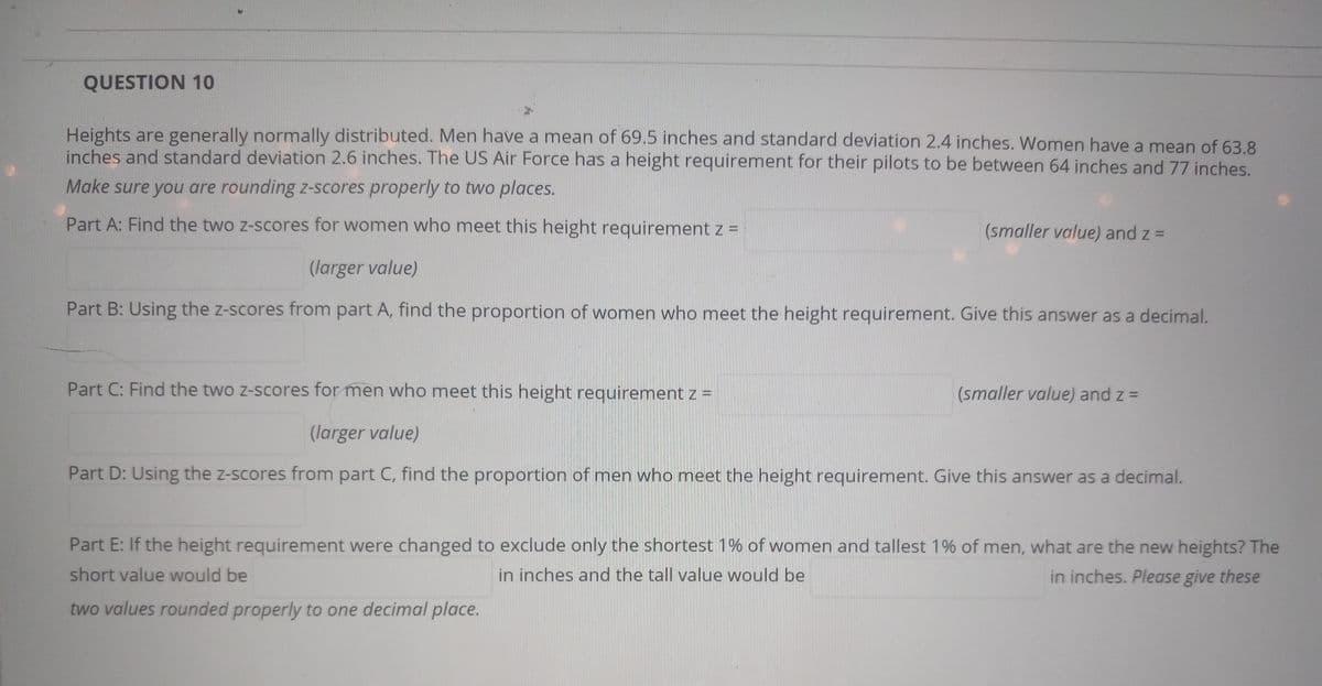 **QUESTION 10**

Heights are generally normally distributed. Men have a mean of 69.5 inches and standard deviation 2.4 inches. Women have a mean of 63.8 inches and standard deviation 2.6 inches. The US Air Force has a height requirement for their pilots to be between 64 inches and 77 inches. 

**Make sure you are rounding z-scores properly to two places.**

**Part A:** Find the two z-scores for women who meet this height requirement 
\[ z = \_\_\_\_\_\ \text{(larger value)} \]
\[ z = \_\_\_\_\_\ \text{(smaller value)} \]

**Part B:** Using the z-scores from Part A, find the proportion of women who meet the height requirement. Give this answer as a decimal.
\[ \_\_\_\_\_\ \]

**Part C:** Find the two z-scores for men who meet this height requirement 
\[ z = \_\_\_\_\_\ \text{(larger value)} \]
\[ z = \_\_\_\_\_\ \text{(smaller value)} \]

**Part D:** Using the z-scores from Part C, find the proportion of men who meet the height requirement. Give this answer as a decimal.
\[ \_\_\_\_\_\ \]

**Part E:** If the height requirement were changed to exclude only the shortest 1% of women and tallest 1% of men, what are the new heights? The short value would be \[ \_\_\_\_\_\ \] inches and the tall value would be \[ \_\_\_\_\_\ \] inches. 

**Please give these two values rounded properly to one decimal place.**