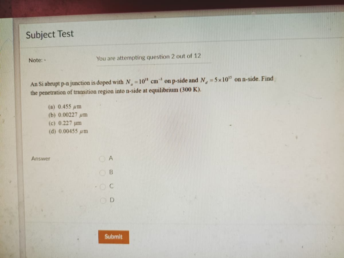 Subject Test
Note:-
You are attempting question 2 out of 12
An Si abrupt p-n junction is doped with N =10" cm on p-side and N =5x10" on n-side. Find
the penetration of transition region into n-side at equilibrium (300 K).
(a) 0.455 um
(b) 0.00227 um
(c) 0.227 um
(d) 0.00455 um
Answer
A
B
Submit
