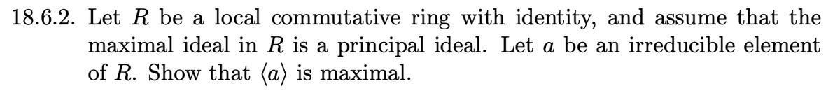 18.6.2. Let R be a local commutative ring with identity, and assume that the
maximal ideal in R is a principal ideal. Let a be an irreducible element
of R. Show that (a) is maximal.