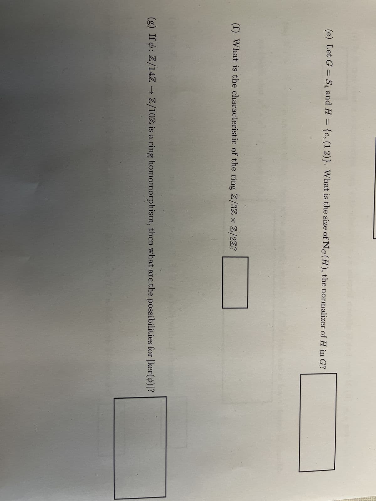 (e) Let G = S4 and H = {e, (1 2)}. What is the size of NG(H), the normalizer of H in G?
(f) What is the characteristic of the ring Z/3ZXZ/2Z?
(g) Ifo: Z/14ZZ/10Z is a ring homomorphism, then what are the possibilities for |ker()|?