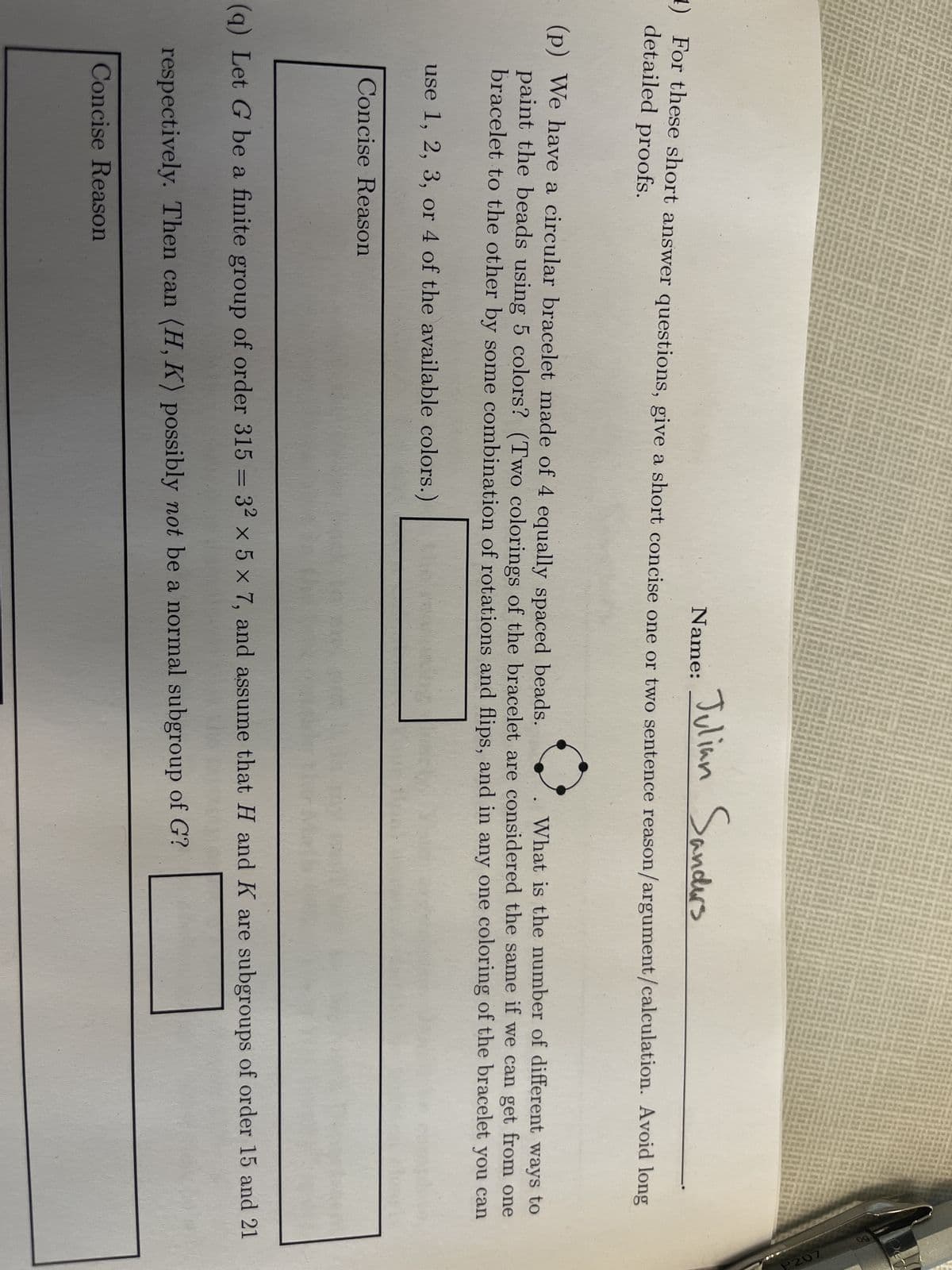 Name:
Julian Sanders
1) For these short answer questions, give a short concise one or two sentence reason/argument/calculation. Avoid long
detailed proofs.
(p) We have a circular bracelet made of 4 equally spaced beads.
What is the number of different ways to
paint the beads using 5 colors? (Two colorings of the bracelet are considered the same if we can get from one
bracelet to the other by some combination of rotations and flips, and in any one coloring of the bracelet you can
use 1, 2, 3, or 4 of the available colors.)
Concise Reason
(q) Let G be a finite group of order 315 = 32 x 5 x 7, and assume that H and K are subgroups of order 15 and 21
respectively. Then can (H, K) possibly not be a normal subgroup of G?
Concise Reason
P207