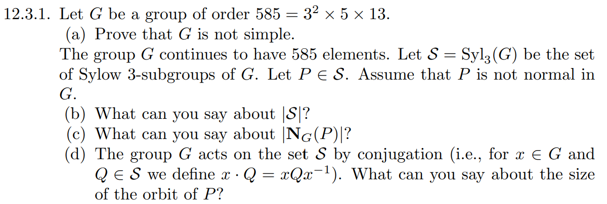 12.3.1. Let G be a group of order 585 = 3² × 5 × 13.
(a) Prove that G is not simple.
The group G continues to have 585 elements. Let S = Syl3(G) be the set
of Sylow 3-subgroups of G. Let PE S. Assume that P is not normal in
G.
(b) What can you say about |S|?
(c) What can you say about |NG(P)|?
(d) The group G acts on the set S by conjugation (i.e., for x E G and
QЄ S we define x · Q = xQx¯¹). What can you say about the size
of the orbit of P?