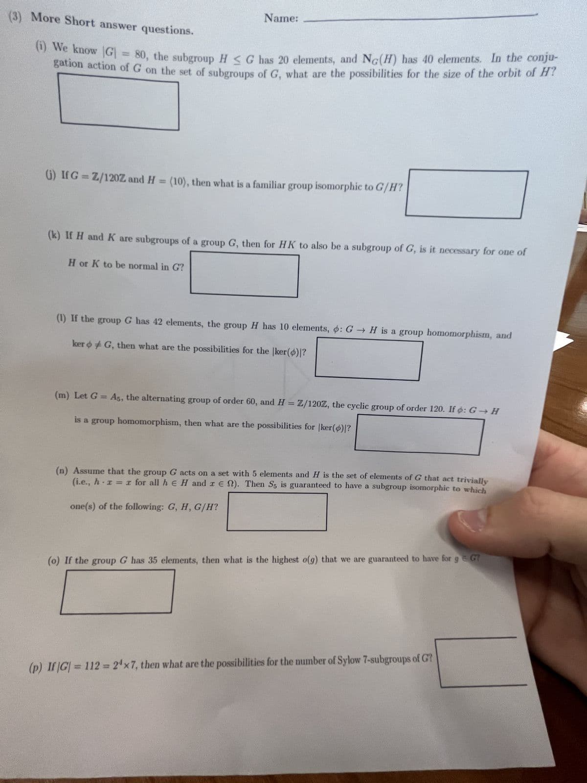 (3) More Short answer questions.
Name:
(1) We know [G] = 80, the subgroup H G has 20 elements, and NG(H) has 40 elements. In the conju-
gation action of G on the set of subgroups of G, what are the possibilities for the size of the orbit of H?
(j) If G = Z/120Z and H = (10), then what is a familiar group isomorphic to G/H?
(k) If H and K are subgroups of a group G, then for HK to also be a subgroup of G, is it necessary for one of
H or K to be normal in G?
(1) If the group G has 42 elements, the group H has 10 elements, : G H is a group homomorphism, and
ker G, then what are the possibilities for the |ker()|?
(m) Let G = A5, the alternating group of order 60, and H = Z/120Z, the cyclic group of order 120. If o: G→H
is a group homomorphism, then what are the possibilities for |ker()|?
(n) Assume that the group G acts on a set with 5 elements and H is the set of elements of G that act trivially
(i.e., h x = x for all hЄ H and r€). Then S5 is guaranteed to have a subgroup isomorphic to which
one(s) of the following: G, H, G/H?
(o) If the group G has 35 elements, then what is the highest o(g) that we are guaranteed to have for g = G7
9
(p) If |G|= 112 = 24x7, then what are the possibilities for the number of Sylow 7-subgroups of G?