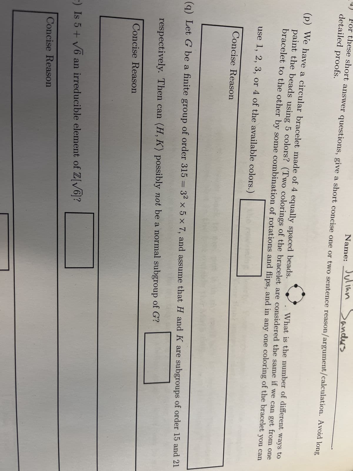Name: Julian Sanders
For these short answer questions, give a short concise one or two sentence reason/argument/calculation. Avoid long
detailed proofs.
(p) We have a circular bracelet made of 4 equally spaced beads.
paint the beads using 5 colors? (Two colorings of the bracelet are considered the same if we can get from one
What is the number of different ways to
bracelet to the other by some combination of rotations and flips, and in any one coloring of the bracelet you can
use 1, 2, 3, or 4 of the available colors.)
Concise Reason
(q) Let G be a finite group of order 315 = 32 x 5 x 7, and assume that H and K are subgroups of order 15 and 21
respectively. Then can (H, K) possibly not be a normal subgroup of G?
Concise Reason
r) Is 5+ √6 an irreducible element of Z[√6]?
Concise Reason