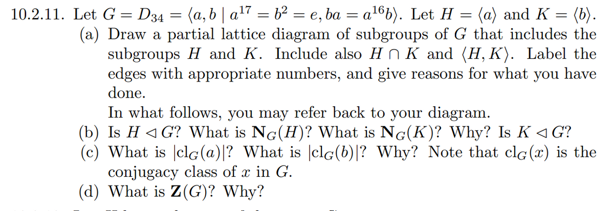 10.2.11. Let G = D34 = (a,b | a¹7 = b² = e,ba = a¹6b). Let H
=
(a) and K =
=
(b).
(a) Draw a partial lattice diagram of subgroups of G that includes the
subgroups H and K. Include also H¦ K and (H,K). Label the
edges with appropriate numbers, and give reasons for what you have
done.
In what follows, you may refer back to your diagram.
(b) Is H<G? What is NG(H)? What is NG(K)? Why? Is K <G?
(c) What is clG(a)|? What is clG(b)|? Why? Note that clG (x) is the
conjugacy class of x in G.
(d) What is Z(G)? Why?