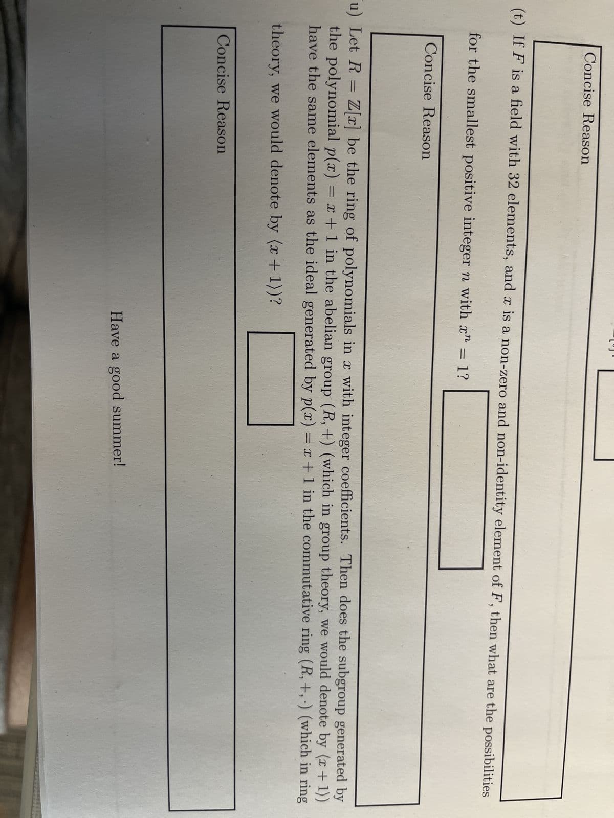 Concise Reason
(t) If F is a field with 32 elements, and x is a non-zero and non-identity element of F, then what are the possibilities
for the smallest positive integer n with x" = 1?
Concise Reason
u) Let R = Z[x] be the ring of polynomials in x with integer coefficients. Then does the subgroup generated by
the polynomial p(x) = x + 1 in the abelian group (R, +) (which in group theory, we would denote by (x + 1))
have the same elements as the ideal generated by p(x) = x + 1 in the commutative ring (R,+,) (which in ring
theory, we would denote by (x + 1))?
Concise Reason
Have a good summer!