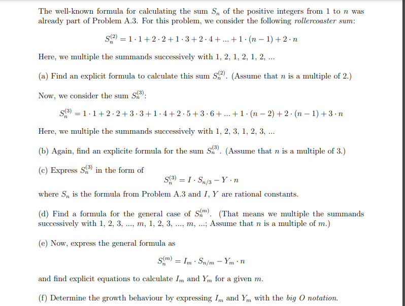 The well-known formula for calculating the sum S, of the positive integers from 1 to n was
already part of Problem A.3. For this problem, we consider the following rollercoaster sum:
se) = 1.1+2. 2+ 1 · 3+2· 4+ .. +1· (n – 1) + 2·n
Here, we multiple the summands successively with 1, 2, 1, 2, 1, 2, ..
(a) Find an explicit formula to calculate this sum S). (Assume that n is a multiple of 2.)
Now, we consider the sum S):
S) = 1.1+2. 2 +3·3+1.4+ 2 ·5+ 3·6+ ... +1·(n – 2) + 2 · (n – 1) +3 · n
Here, we multiple the summands successively with 1, 2, 3, 1, 2, 3, ...
(b) Again, find an explicite formula for the sum S. (Assume that n is a multiple of 3.)
(c) Express S in the form of
S9) = I . Sn/3 - Y •n
where S, is the formula from Problem A.3 and I, Y are rational constants.
(d) Find a formula for the general case of S). (That means we multiple the summands
successively with 1, 2, 3, ..., m, 1, 2, 3, .., m, .; Assume that n is a multiple of m.)
(e) Now, express the general formula as
Sm) = Im · Sn/m – Ym · n
and find explicit equations to calculate Im and Ym for a given m.
(f) Determine the growth behaviour by expressing Im and Ym with the big O notation.
