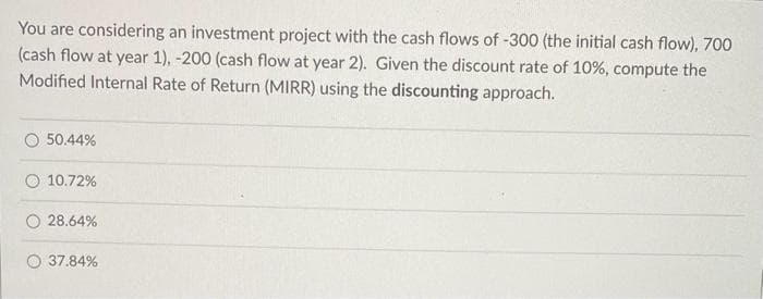 You are considering an investment project with the cash flows of -300 (the initial cash flow), 700
(cash flow at year 1), -200 (cash flow at year 2). Given the discount rate of 10%, compute the
Modified Internal Rate of Return (MIRR) using the discounting approach.
50.44%
10.72%
O 28.64%
O 37.84%