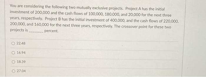 You are considering the following two mutually exclusive projects. Project A has the initial
investment of 200,000 and the cash flows of 100,000, 180,000, and 20,000 for the next three
years, respectively. Project B has the initial investment of 400,000, and the cash flows of 220,000,
200,000, and 160,000 for the next three years, respectively. The crossover point for these two
projects is
percent.
22.48
16.94
18.39
27.04