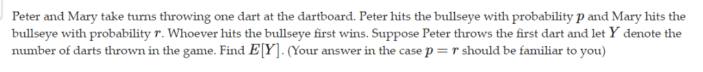 Peter and Mary take turns throwing one dart at the dartboard. Peter hits the bullseye with probability p and Mary hits the
bullseye with probability r. Whoever hits the bullseye first wins. Suppose Peter throws the first dart and let y denote the
number of darts thrown in the game. Find E[Y]. (Your answer in the case p = r should be familiar to you)