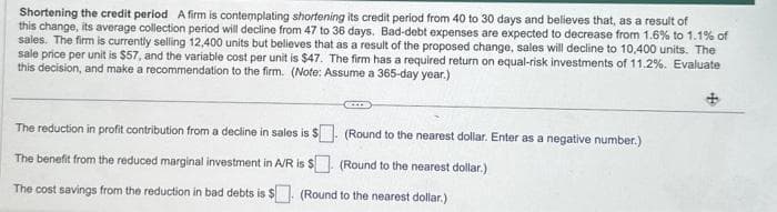 Shortening the credit period A firm is contemplating shortening its credit period from 40 to 30 days and believes that, as a result of
this change, its average collection period will decline from 47 to 36 days. Bad-debt expenses are expected to decrease from 1.6% to 1.1% of
sales. The firm is currently selling 12,400 units but believes that as a result of the proposed change, sales will decline to 10,400 units. The
sale price per unit is $57, and the variable cost per unit is $47. The firm has a required return on equal-risk investments of 11.2%. Evaluate
this decision, and make a recommendation to the firm. (Note: Assume a 365-day year.)
CCIDE
The reduction in profit contribution from a decline in sales is $
(Round to the nearest dollar. Enter as a negative number.)
The benefit from the reduced marginal investment in A/R is $
(Round to the nearest dollar.)
The cost savings from the reduction in bad debts is $. (Round to the nearest dollar.)