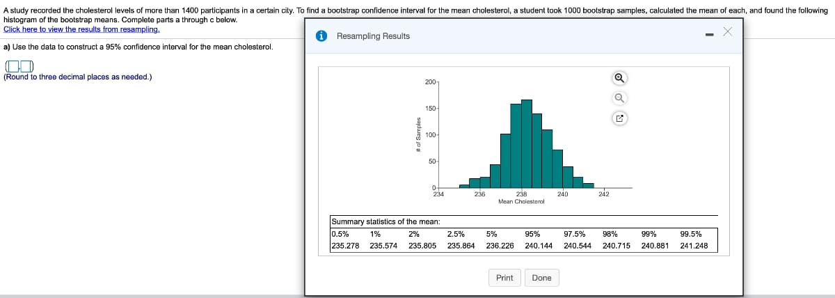 A study recorded the cholesterol levels of more than 1400 participants in a certain city. To find a bootstrap confidence interval for the mean cholesterol, a student took 1000 bootstrap samples, calculated the mean of each, and found the following
histogram of the bootstrap means. Complete parts a through c below.
Click here to view the results from resampling.
a) Use the data to construct a 95% confidence interval for the mean cholesterol.
CD
(Round to three decimal places as needed.)
Resampling Results
# of Samples
200-
150-
100-
50-
0-
234
Summary statistics of the mean:
0.5% 1%
2%
235.278 235.574 235.805
236
2.5%
235.864
238
Mean Cholesterol
Print
240
Done
242
99%
99.5%
5%
95%
97.5% 98%
236.226 240.144 240.544 240.715 240.881 241.248
Q