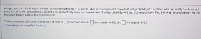 A large group of mice is kept in a cage having compartments A, B, and C. Mice in compartment A move to B with probability 0.3 and to C with probability 0.4. Mice in B
move to A or C with probabilities 0.25 and 0.55, respectively. Mice in C move to A or B with probabilities 0.2 and 0.2, respectively. Find the long-range prediction for the
fraction of mice in each of the compartments.
The long-range prediction for the fraction of mice is in compartment A. in compartment B, and in compartment C.
(Type integers or simplified fractions.)