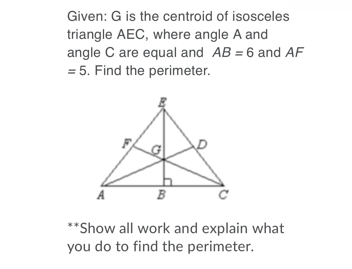 Given: G is the centroid of isosceles
triangle AEC, where angle A and
angle C are equal and AB = 6 and AF
= 5. Find the perimeter.
%3D
A
B
**Show all work and explain what
you do to find the perimeter.

