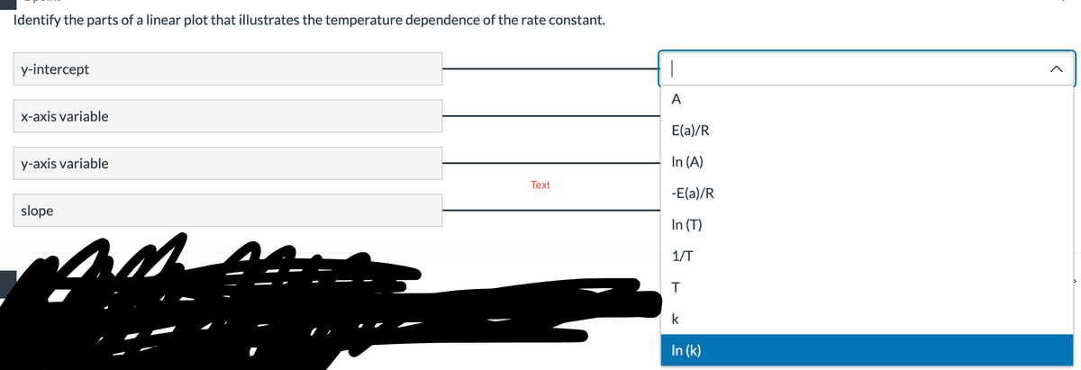 Identify the parts of a linear plot that illustrates the temperature dependence of the rate constant.
y-intercept
A
x-axis variable
E(a)/R
y-axis variable
In (A)
Тext
-E(a)/R
slope
In (T)
1/T
k
In (k)
